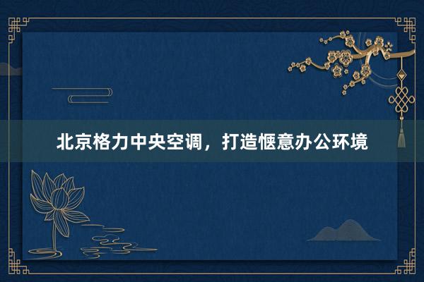 北京格力中央空调，打造惬意办公环境